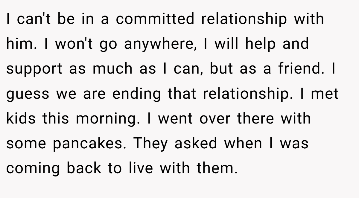 I can't be in a committed relationship with him. I won't go anywhere, I will help and support as much as I can, but as a friend. I guess we are ending that relationship. I met kids this morning. I went over there with some pancakes. They asked when I was coming back to live with them.