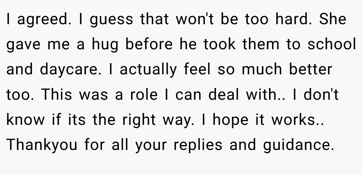 I agreed. I guess that won't be too hard. She gave me a hug before he took them to school and daycare. I actually feel so much better too. This was a role I can deal with.. I don't know if its the right way. I hope it works.. Thankyou for all your replies and guidance.