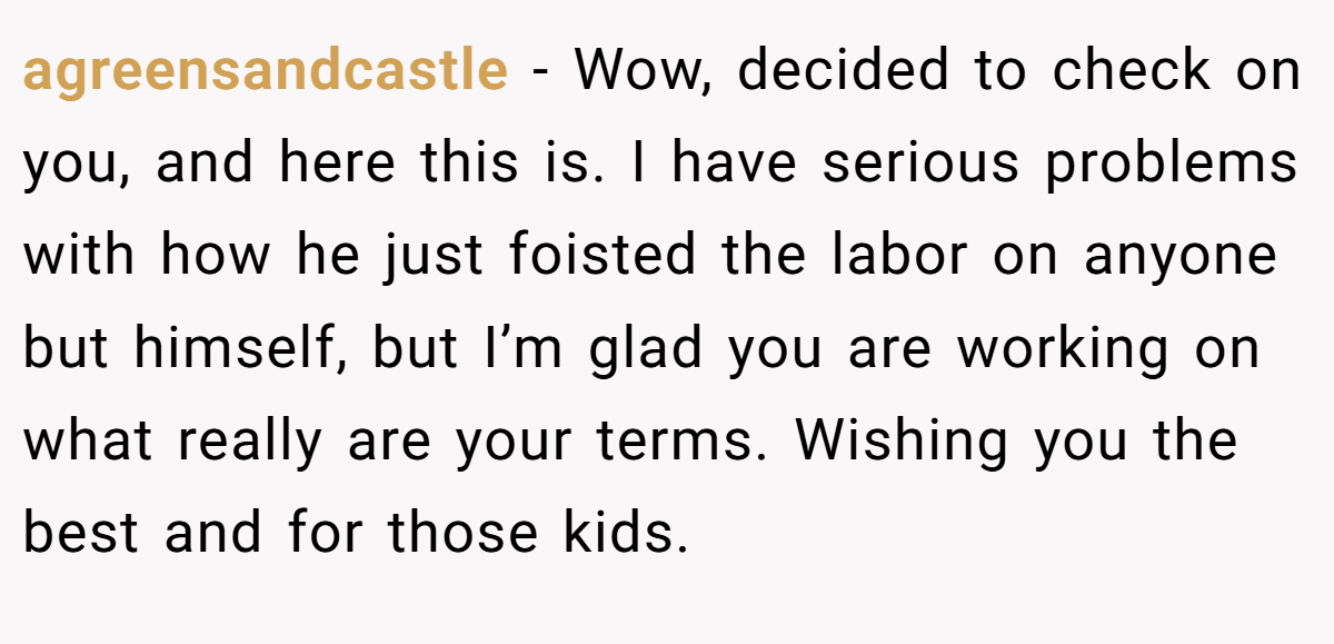agreensandcastle − Wow, decided to check on you, and here this is. I have serious problems with how he just foisted the labor on anyone but himself, but I’m glad you are working on what really are your terms. Wishing you the best and for those kids.