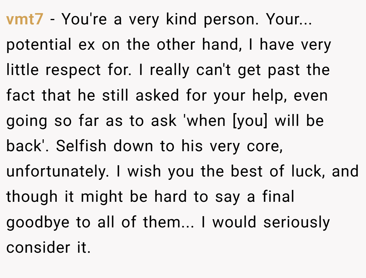 vmt7 − You're a very kind person. Your... potential ex on the other hand, I have very little respect for. I really can't get past the fact that he still asked for your help, even going so far as to ask 'when [you] will be back'. Selfish down to his very core, unfortunately. I wish you the best of luck, and though it might be hard to say a final goodbye to all of them... I would seriously consider it.