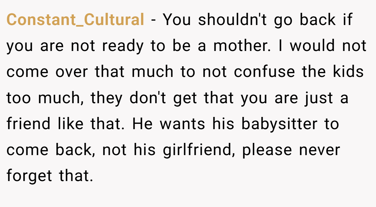 Constant_Cultural − You shouldn't go back if you are not ready to be a mother. I would not come over that much to not confuse the kids too much, they don't get that you are just a friend like that. He wants his babysitter to come back, not his girlfriend, please never forget that.