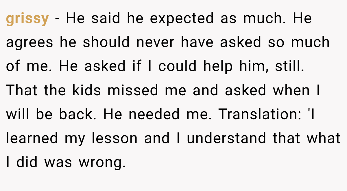 grissy − He said he expected as much. He agrees he should never have asked so much of me. He asked if I could help him, still. That the kids missed me and asked when I will be back. He needed me. Translation: 'I learned my lesson and I understand that what I did was wrong.