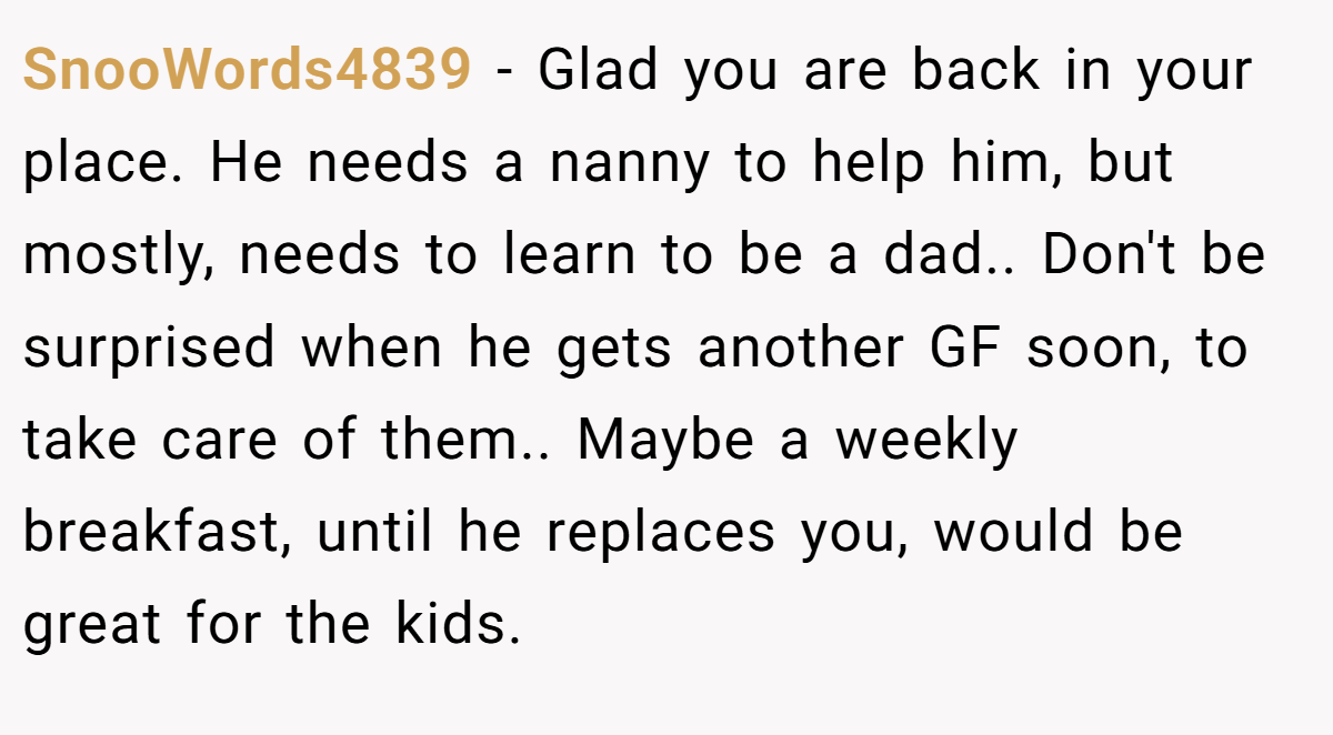 SnooWords4839 − Glad you are back in your place. He needs a nanny to help him, but mostly, needs to learn to be a dad.. Don't be surprised when he gets another GF soon, to take care of them.. Maybe a weekly breakfast, until he replaces you, would be great for the kids.
