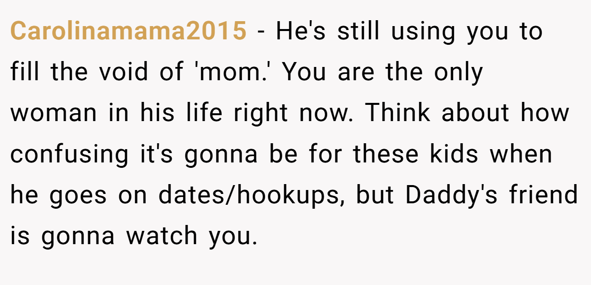 Carolinamama2015 − He's still using you to fill the void of 'mom.' You are the only woman in his life right now. Think about how confusing it's gonna be for these kids when he goes on dates/hookups, but Daddy's friend is gonna watch you.