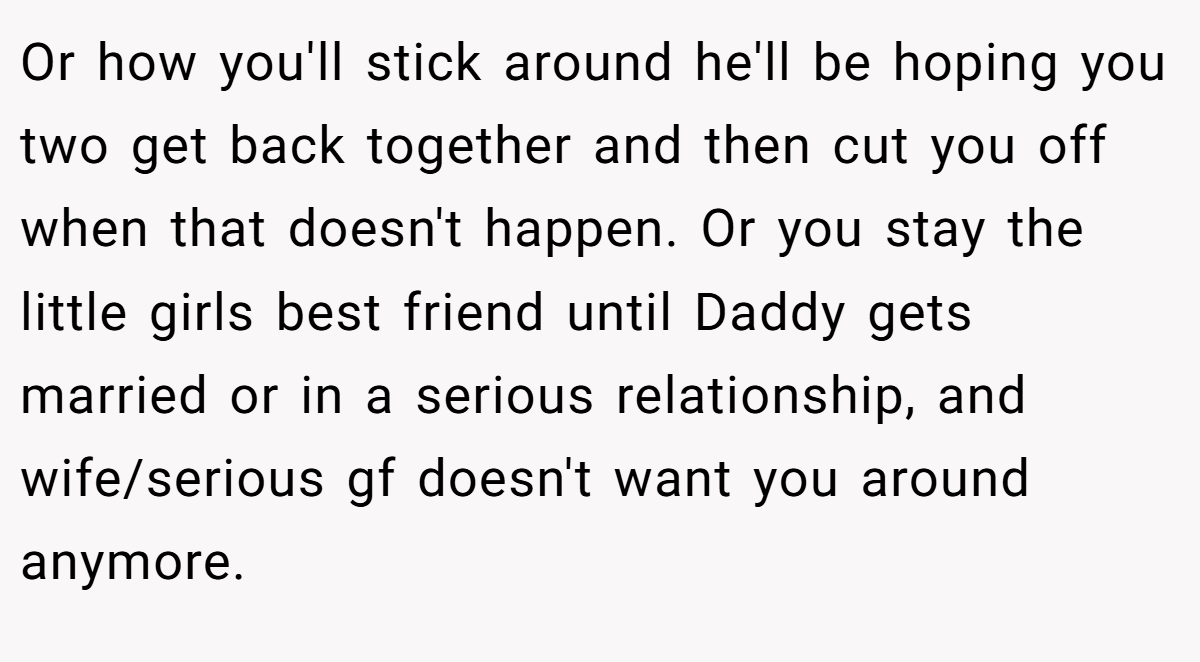 Or how you'll stick around he'll be hoping you two get back together and then cut you off when that doesn't happen. Or you stay the little girls best friend until Daddy gets married or in a serious relationship, and wife/serious gf doesn't want you around anymore.