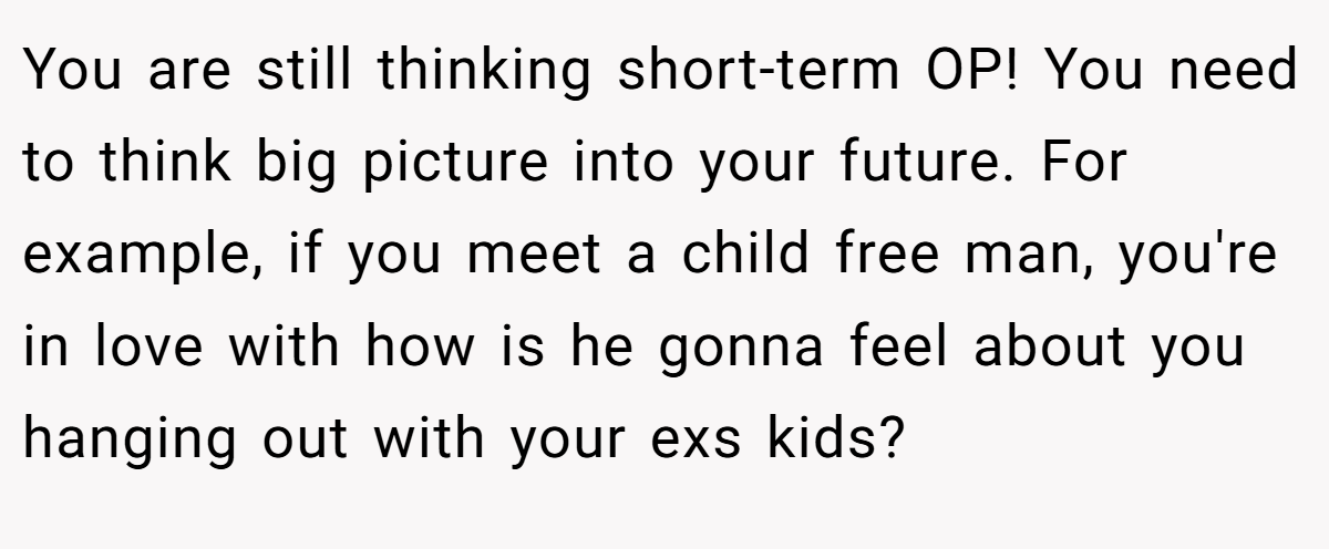 You are still thinking short-term OP! You need to think big picture into your future. For example, if you meet a child free man, you're in love with how is he gonna feel about you hanging out with your exs kids?