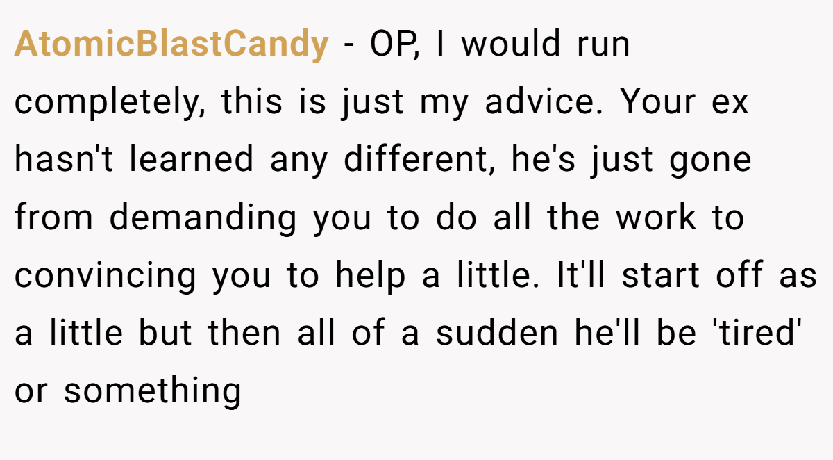 AtomicBlastCandy − OP, I would run completely, this is just my advice. Your ex hasn't learned any different, he's just gone from demanding you to do all the work to convincing you to help a little. It'll start off as a little but then all of a sudden he'll be 'tired' or something