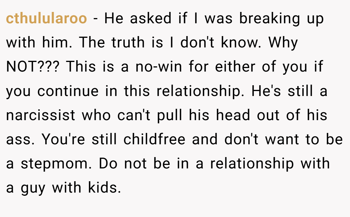 cthulularoo − He asked if I was breaking up with him. The truth is I don't know. Why NOT??? This is a no-win for either of you if you continue in this relationship. He's still a narcissist who can't pull his head out of his ass. You're still childfree and don't want to be a stepmom. Do not be in a relationship with a guy with kids.