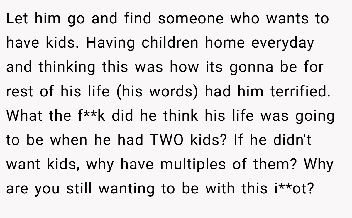 Let him go and find someone who wants to have kids. Having children home everyday and thinking this was how its gonna be for rest of his life (his words) had him terrified. What the f**k did he think his life was going to be when he had TWO kids? If he didn't want kids, why have multiples of them? Why are you still wanting to be with this i**ot?