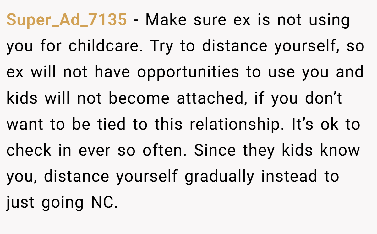 Super_Ad_7135 − Make sure ex is not using you for childcare. Try to distance yourself, so ex will not have opportunities to use you and kids will not become attached, if you don’t want to be tied to this relationship. It’s ok to check in ever so often. Since they kids know you, distance yourself gradually instead to just going NC.