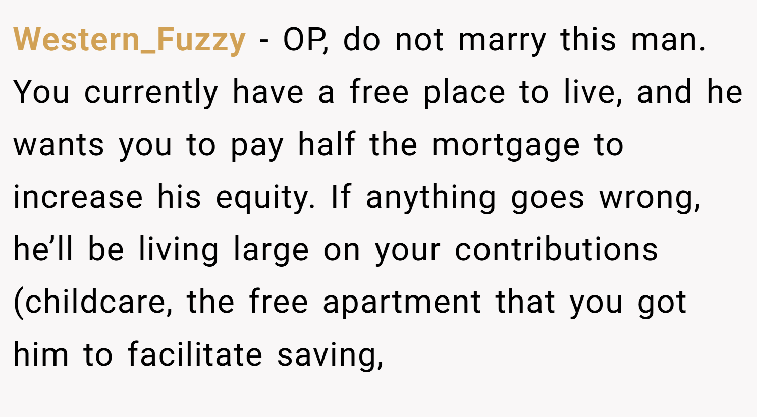 Western_Fuzzy − OP, do not marry this man. You currently have a free place to live, and he wants you to pay half the mortgage to increase his equity. If anything goes wrong, he’ll be living large on your contributions (childcare, the free apartment that you got him to facilitate saving,