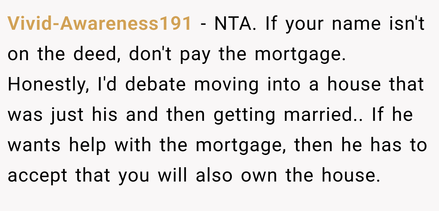 Vivid-Awareness191 − NTA. If your name isn't on the deed, don't pay the mortgage. Honestly, I'd debate moving into a house that was just his and then getting married.. If he wants help with the mortgage, then he has to accept that you will also own the house.