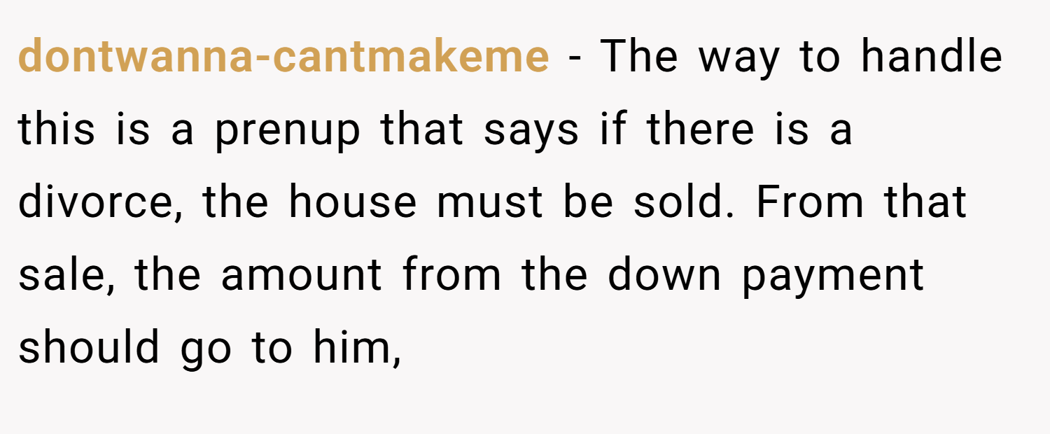 dontwanna-cantmakeme − The way to handle this is a prenup that says if there is a divorce, the house must be sold. From that sale, the amount from the down payment should go to him,