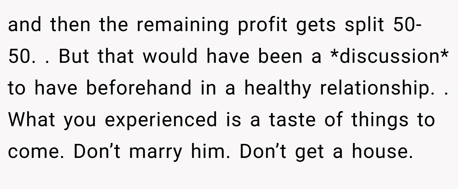 and then the remaining profit gets split 50-50. . But that would have been a *discussion* to have beforehand in a healthy relationship. . What you experienced is a taste of things to come. Don’t marry him. Don’t get a house. 