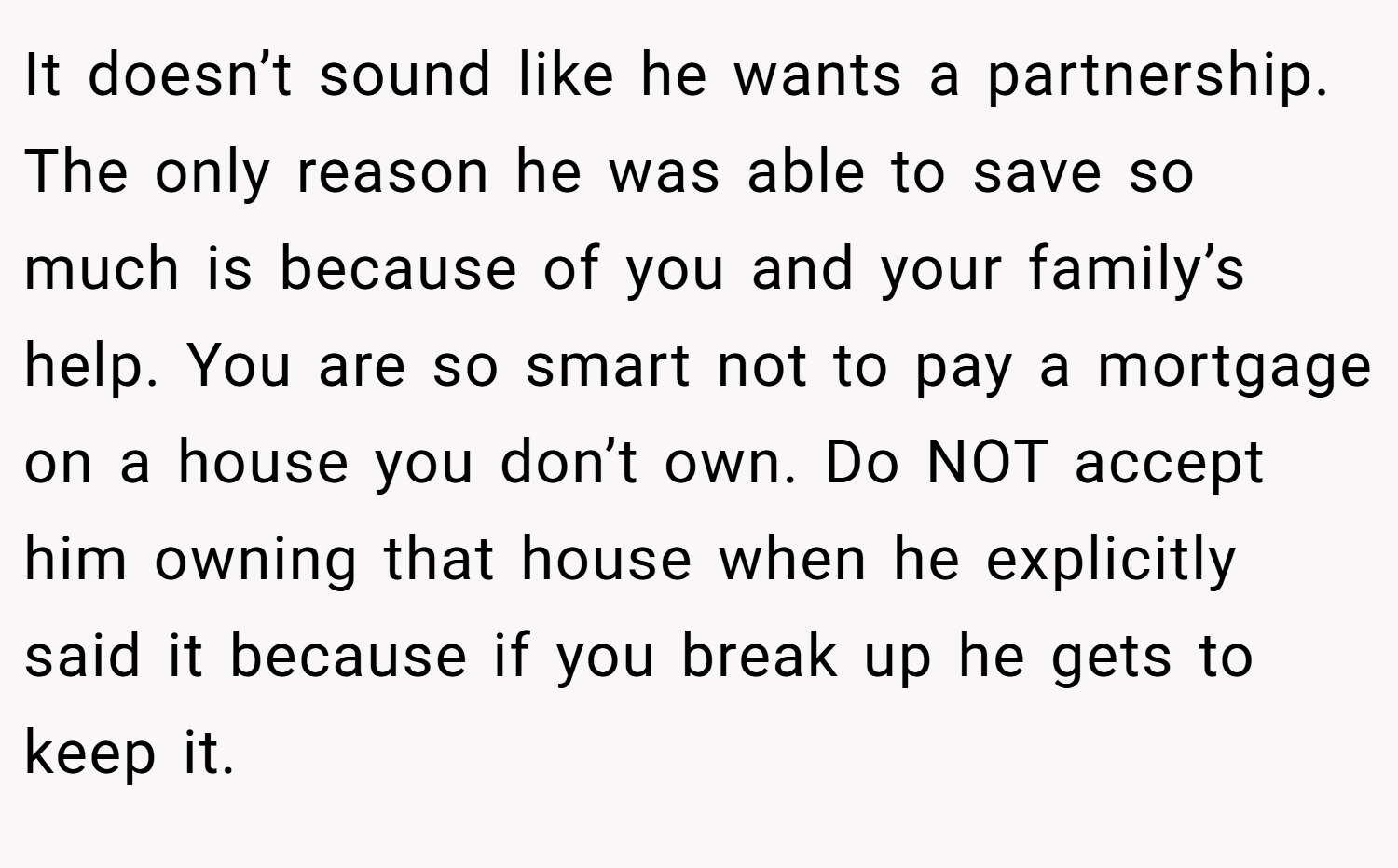 It doesn’t sound like he wants a partnership. The only reason he was able to save so much is because of you and your family’s help. You are so smart not to pay a mortgage on a house you don’t own. Do NOT accept him owning that house when he explicitly said it because if you break up he gets to keep it.