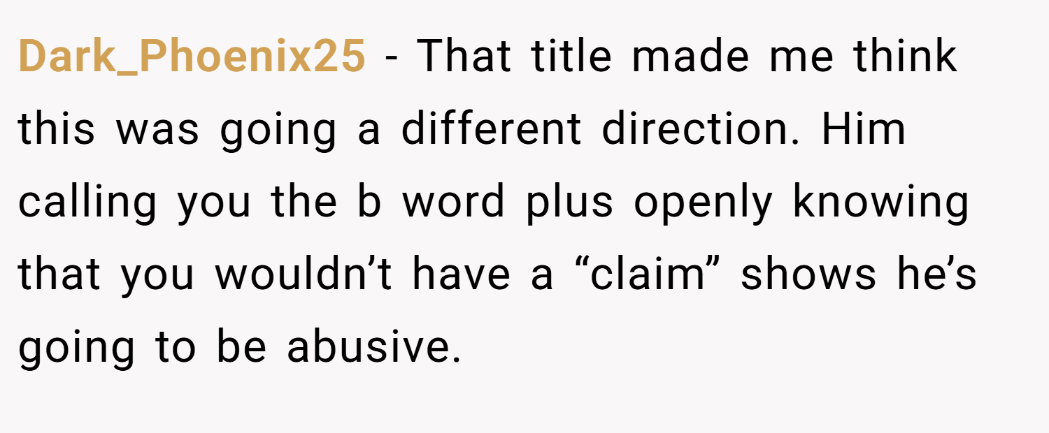 Dark_Phoenix25 − That title made me think this was going a different direction. Him calling you the b word plus openly knowing that you wouldn’t have a “claim” shows he’s going to be abusive.