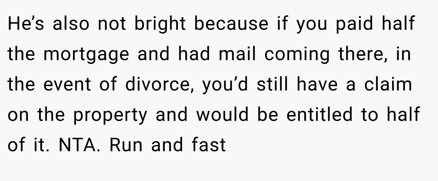 He’s also not bright because if you paid half the mortgage and had mail coming there, in the event of divorce, you’d still have a claim on the property and would be entitled to half of it. NTA. Run and fast