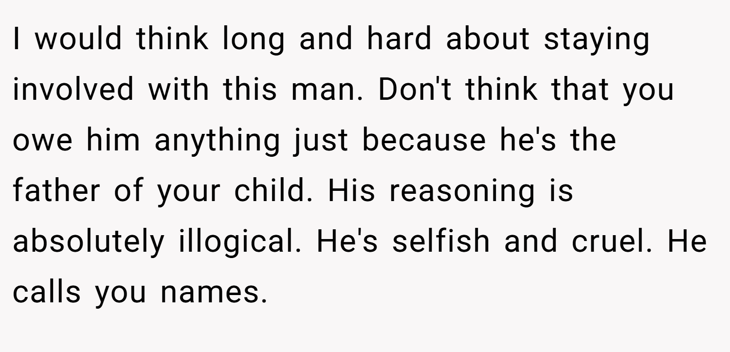 I would think long and hard about staying involved with this man. Don't think that you owe him anything just because he's the father of your child. His reasoning is absolutely illogical. He's selfish and cruel. He calls you names.