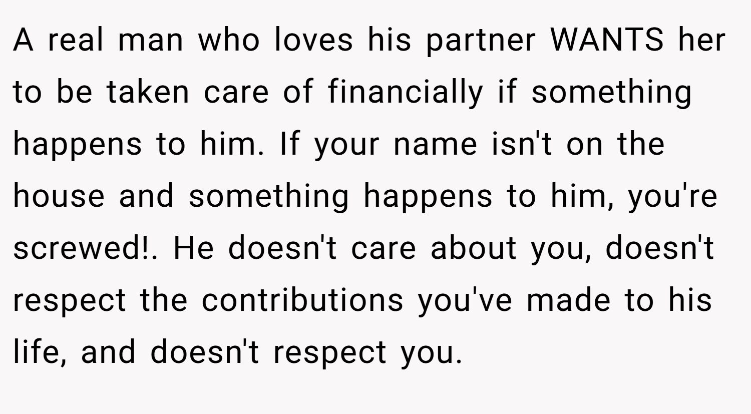 A real man who loves his partner WANTS her to be taken care of financially if something happens to him. If your name isn't on the house and something happens to him, you're screwed!. He doesn't care about you, doesn't respect the contributions you've made to his life, and doesn't respect you.
