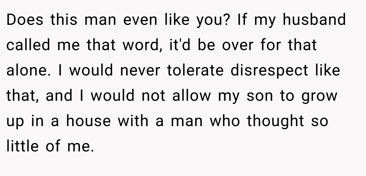 Does this man even like you? If my husband called me that word, it'd be over for that alone. I would never tolerate disrespect like that, and I would not allow my son to grow up in a house with a man who thought so little of me.