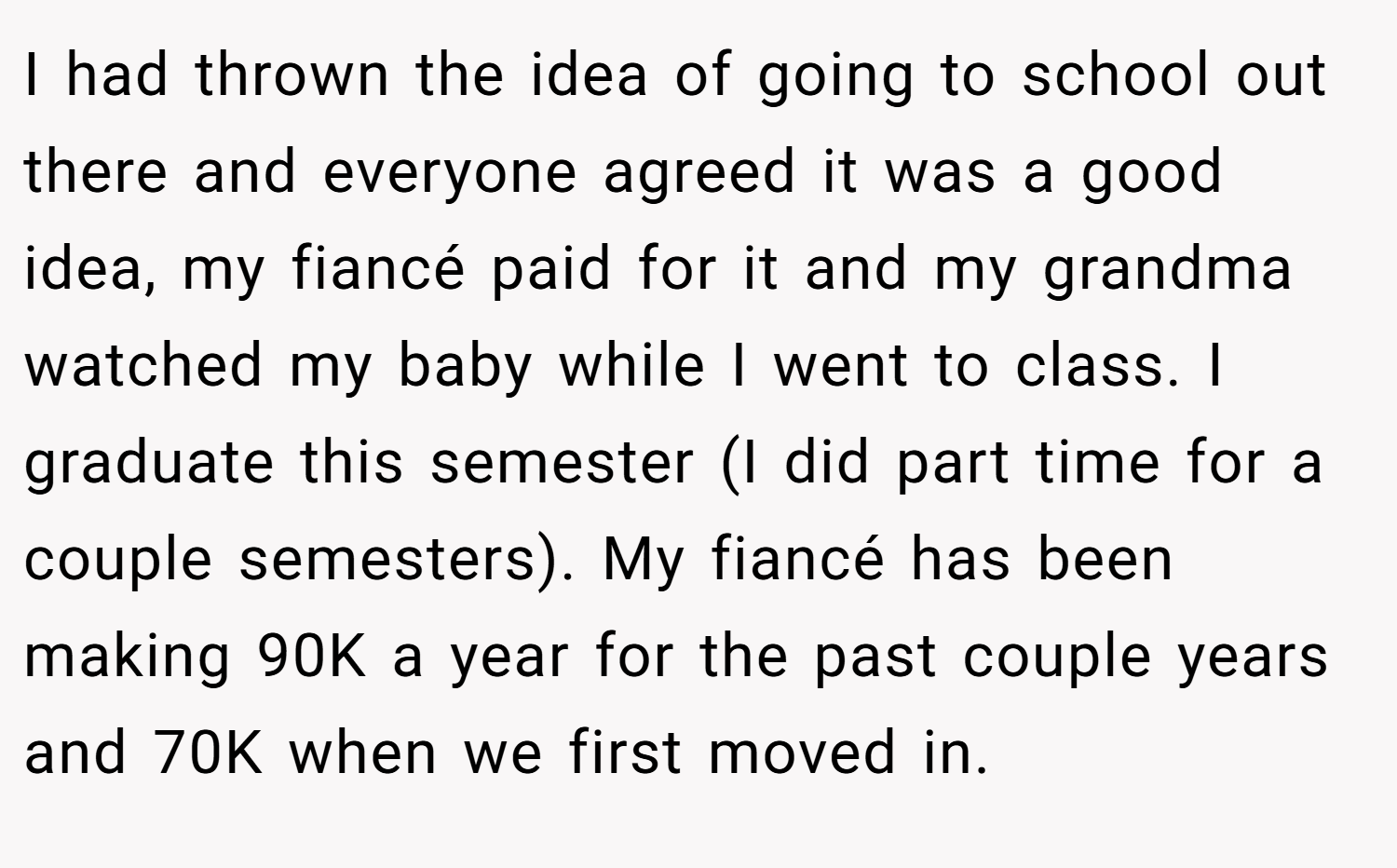 I had thrown the idea of going to school out there and everyone agreed it was a good idea, my fiancé paid for it and my grandma watched my baby while I went to class. I graduate this semester (I did part time for a couple semesters). My fiancé has been making 90K a year for the past couple years and 70K when we first moved in.