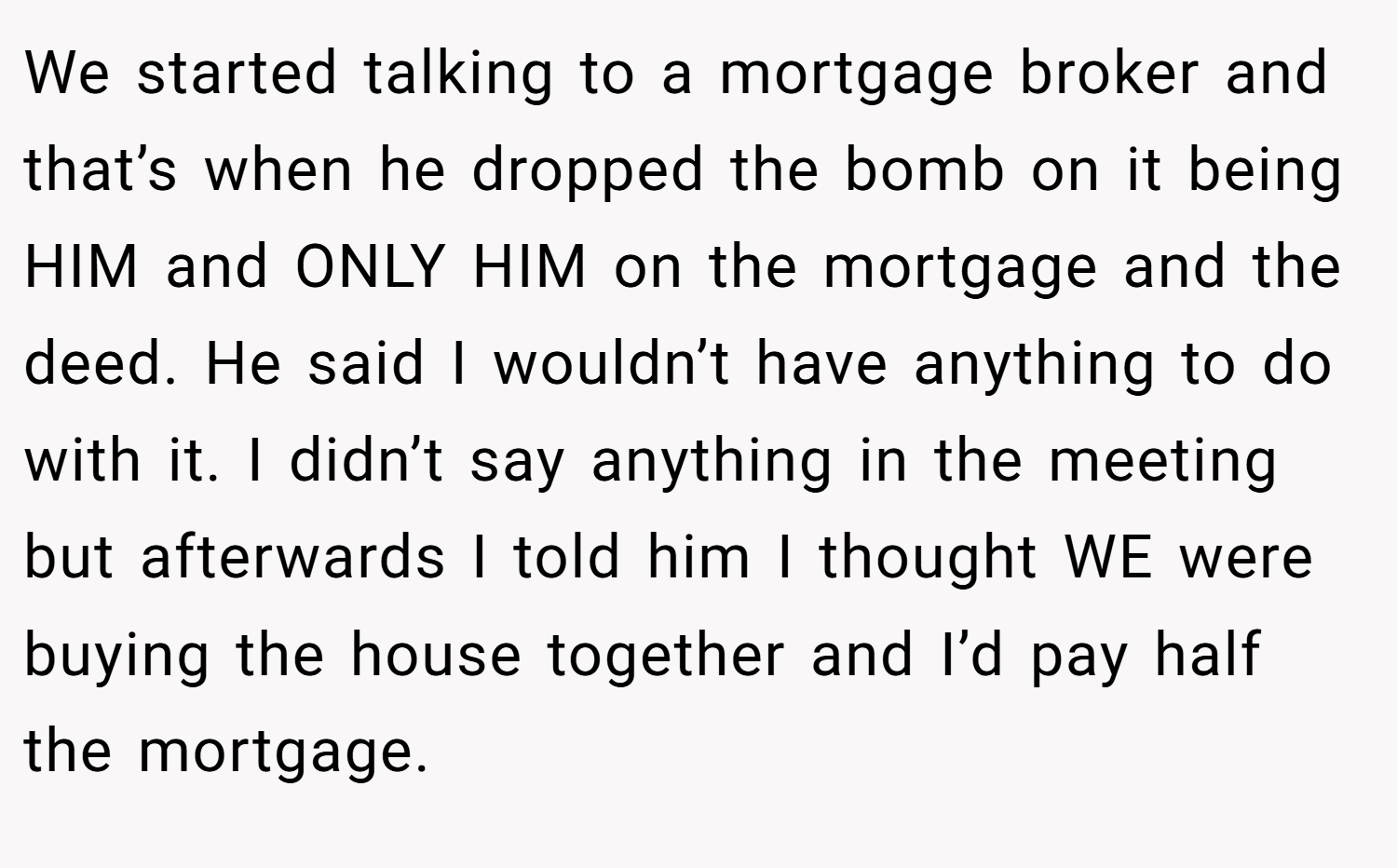 We started talking to a mortgage broker and that’s when he dropped the bomb on it being HIM and ONLY HIM on the mortgage and the deed. He said I wouldn’t have anything to do with it. I didn’t say anything in the meeting but afterwards I told him I thought WE were buying the house together and I’d pay half the mortgage.