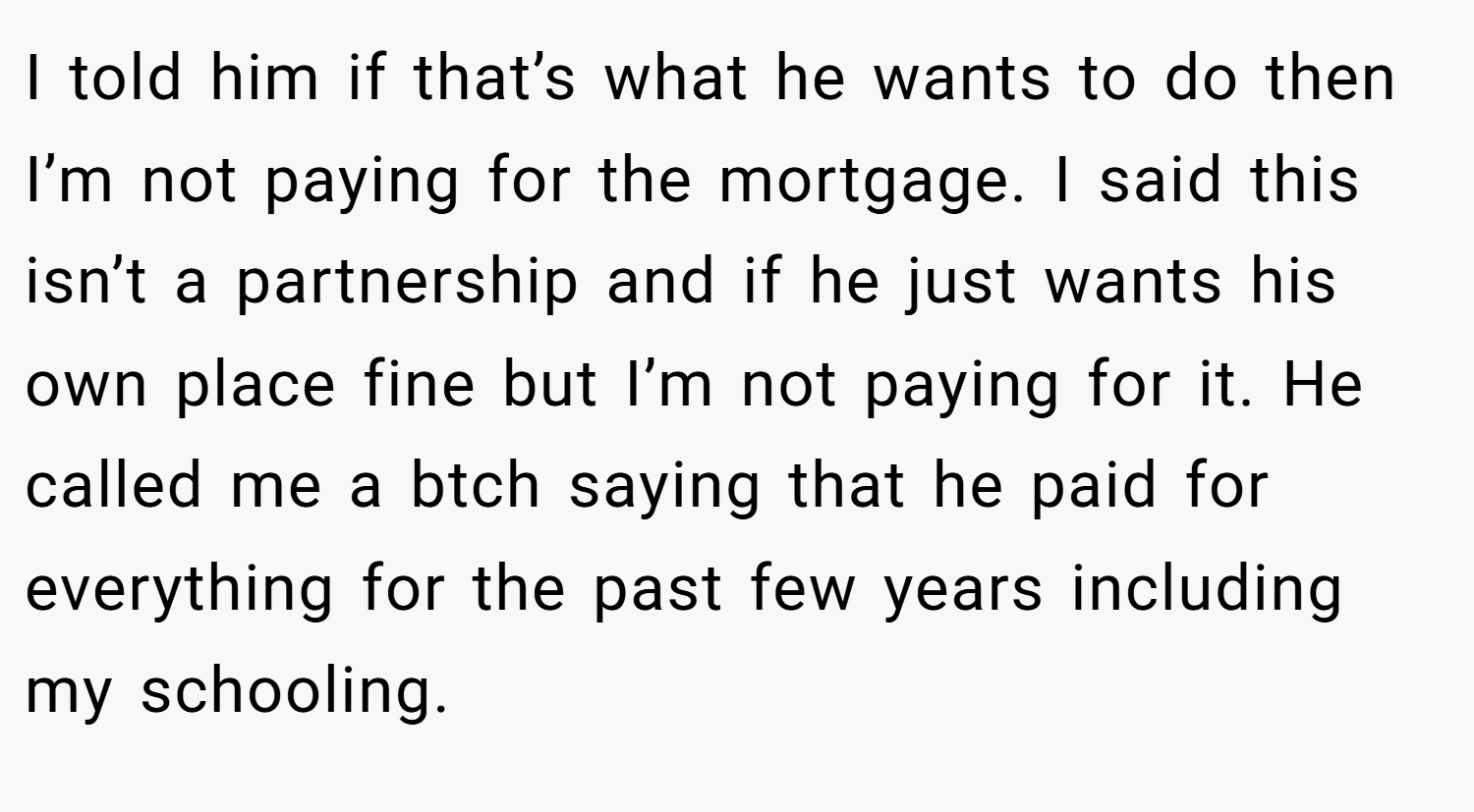 I told him if that’s what he wants to do then I’m not paying for the mortgage. I said this isn’t a partnership and if he just wants his own place fine but I’m not paying for it. He called me a btch saying that he paid for everything for the past few years including my schooling.