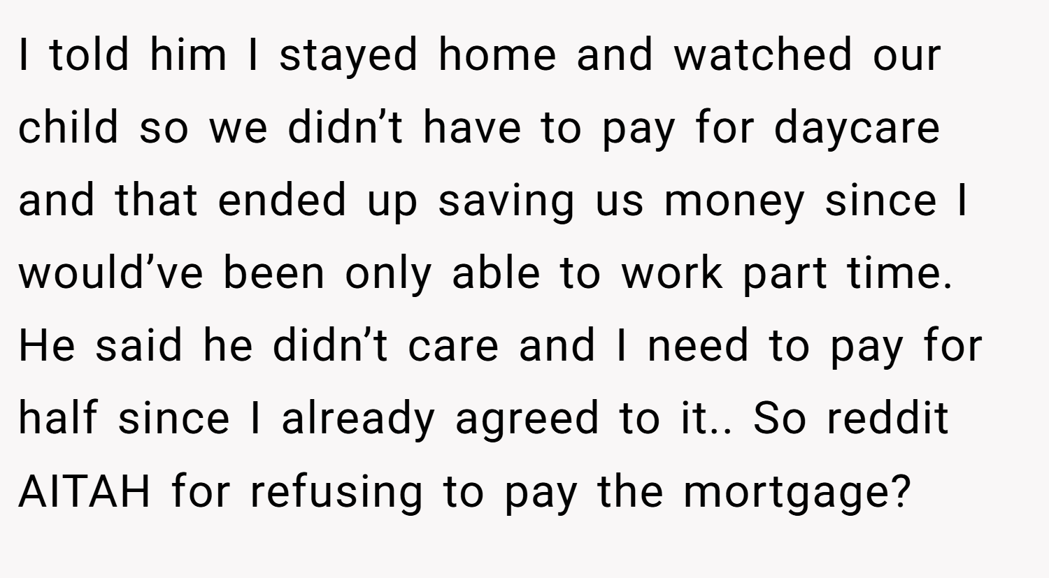 I told him I stayed home and watched our child so we didn’t have to pay for daycare and that ended up saving us money since I would’ve been only able to work part time. He said he didn’t care and I need to pay for half since I already agreed to it.. So reddit AITAH for refusing to pay the mortgage?
