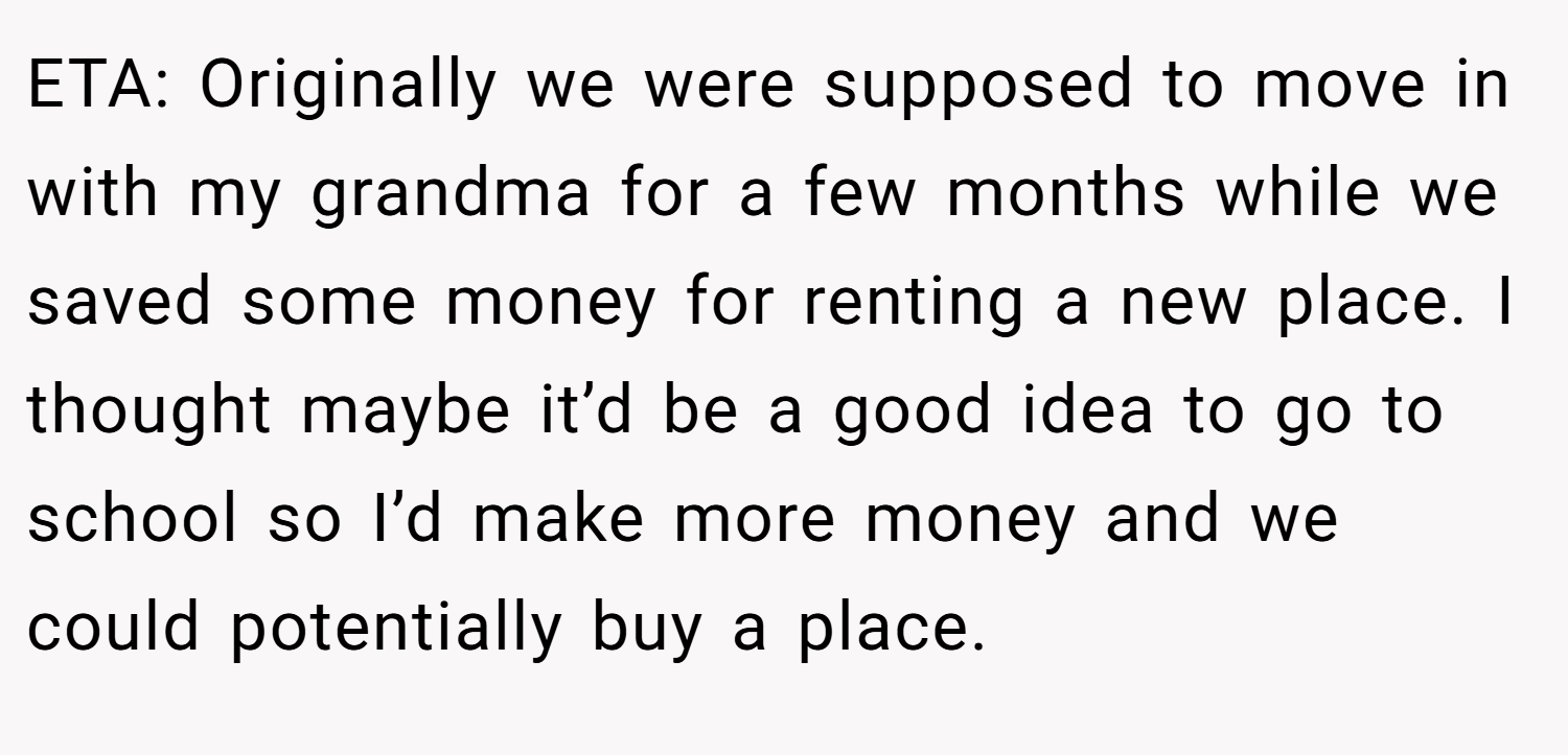 ETA: Originally we were supposed to move in with my grandma for a few months while we saved some money for renting a new place. I thought maybe it’d be a good idea to go to school so I’d make more money and we could potentially buy a place.