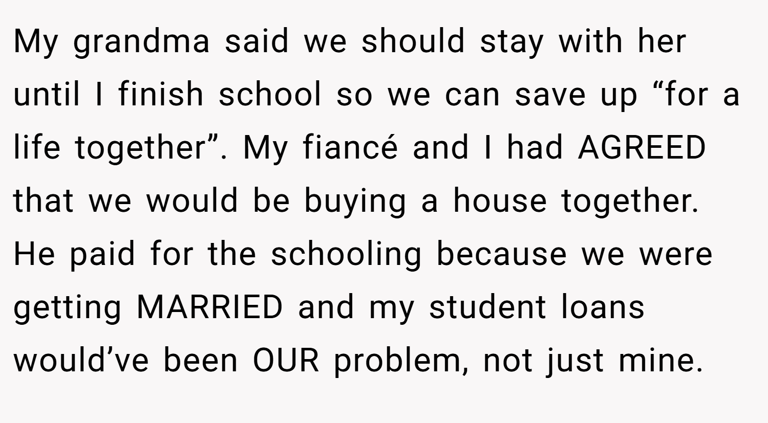 My grandma said we should stay with her until I finish school so we can save up “for a life together”. My fiancé and I had AGREED that we would be buying a house together. He paid for the schooling because we were getting MARRIED and my student loans would’ve been OUR problem, not just mine.