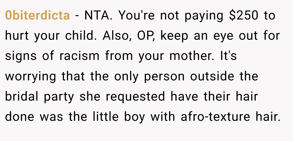0biterdicta − NTA. You're not paying $250 to hurt your child. Also, OP, keep an eye out for signs of racism from your mother. It's worrying that the only person outside the bridal party she requested have their hair done was the little boy with afro-texture hair.