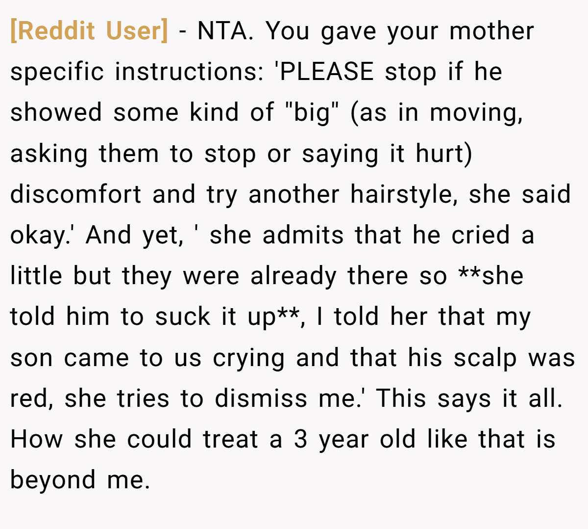 [Reddit User] − NTA. You gave your mother specific instructions: 'PLEASE stop if he showed some kind of ''big'' (as in moving, asking them to stop or saying it hurt) discomfort and try another hairstyle, she said okay.' And yet, ' she admits that he cried a little but they were already there so **she told him to suck it up**, I told her that my son came to us crying and that his scalp was red, she tries to dismiss me.' This says it all. How she could treat a 3 year old like that is beyond me.