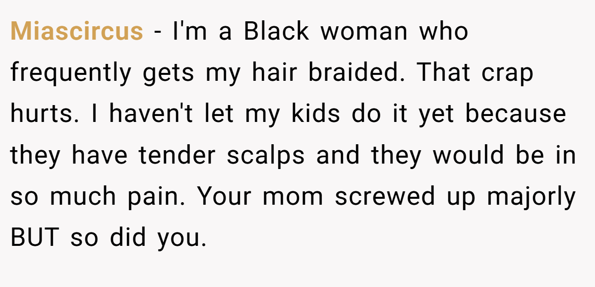 Miascircus − I'm a Black woman who frequently gets my hair braided. That crap hurts. I haven't let my kids do it yet because they have tender scalps and they would be in so much pain. Your mom screwed up majorly BUT so did you. 