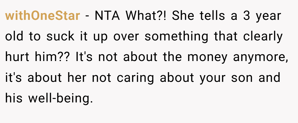 withOneStar − NTA What?! She tells a 3 year old to suck it up over something that clearly hurt him?? It's not about the money anymore, it's about her not caring about your son and his well-being.