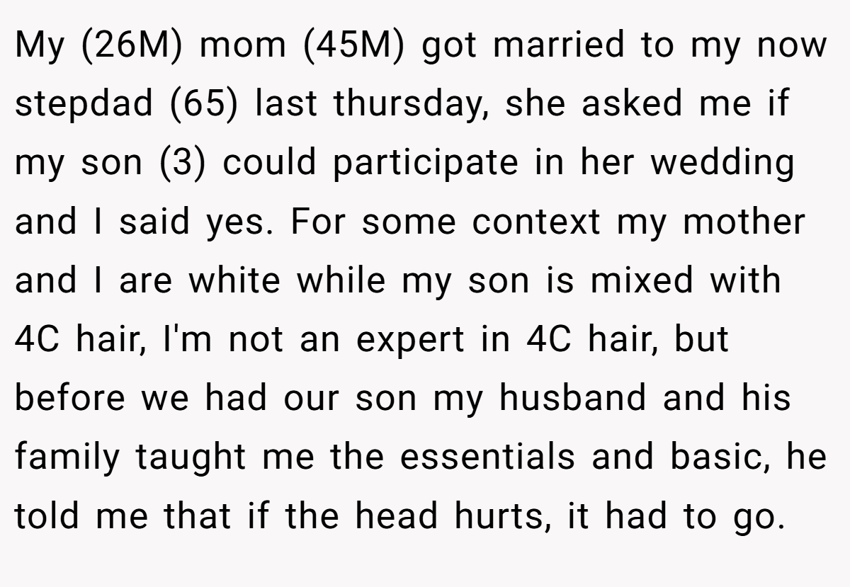 My (26M) mom (45M) got married to my now stepdad (65) last thursday, she asked me if my son (3) could participate in her wedding and I said yes. For some context my mother and I are white while my son is mixed with 4C hair, I'm not an expert in 4C hair, but before we had our son my husband and his family taught me the essentials and basic, he told me that if the head hurts, it had to go.