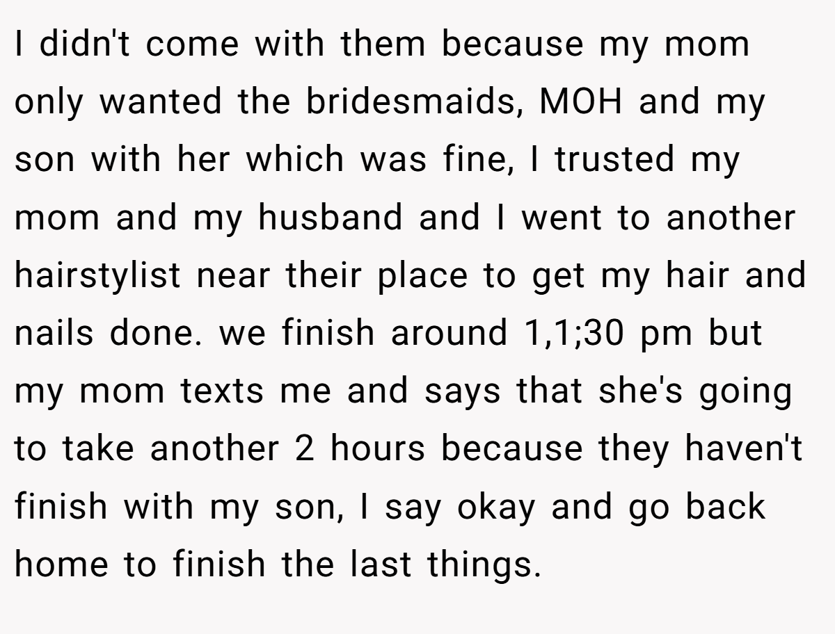 I didn't come with them because my mom only wanted the bridesmaids, MOH and my son with her which was fine, I trusted my mom and my husband and I went to another hairstylist near their place to get my hair and nails done. we finish around 1,1;30 pm but my mom texts me and says that she's going to take another 2 hours because they haven't finish with my son, I say okay and go back home to finish the last things.