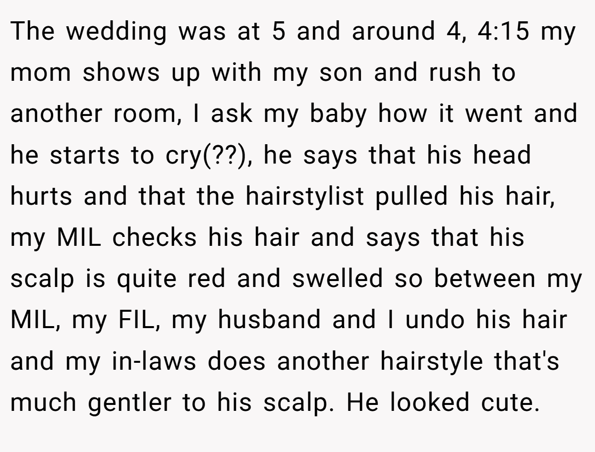 The wedding was at 5 and around 4, 4:15 my mom shows up with my son and rush to another room, I ask my baby how it went and he starts to cry(??), he says that his head hurts and that the hairstylist pulled his hair, my MIL checks his hair and says that his scalp is quite red and swelled so between my MIL, my FIL, my husband and I undo his hair and my in-laws does another hairstyle that's much gentler to his scalp. He looked cute.