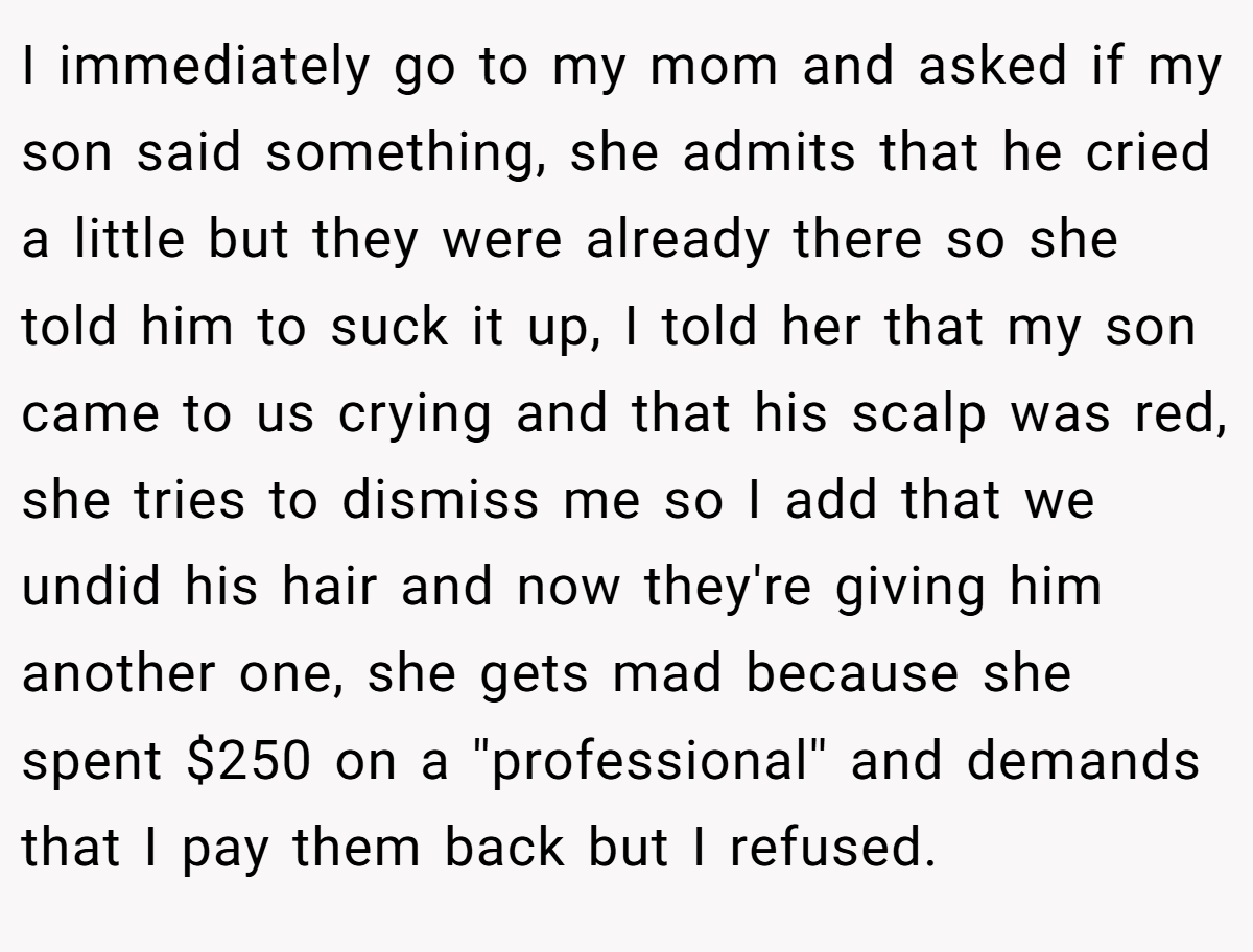 I immediately go to my mom and asked if my son said something, she admits that he cried a little but they were already there so she told him to suck it up, I told her that my son came to us crying and that his scalp was red, she tries to dismiss me so I add that we undid his hair and now they're giving him another one, she gets mad because she spent $250 on a ''professional'' and demands that I pay them back but I refused.
