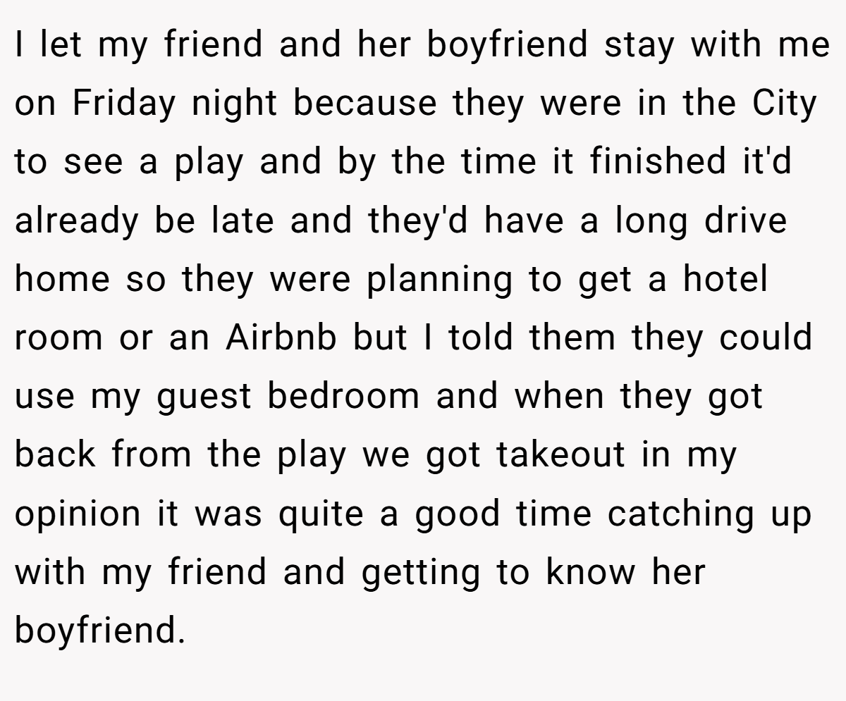 I let my friend and her boyfriend stay with me on Friday night because they were in the City to see a play and by the time it finished it'd already be late and they'd have a long drive home so they were planning to get a hotel room or an Airbnb but I told them they could use my guest bedroom and when they got back from the play we got takeout in my opinion it was quite a good time catching up with my friend and getting to know her boyfriend.