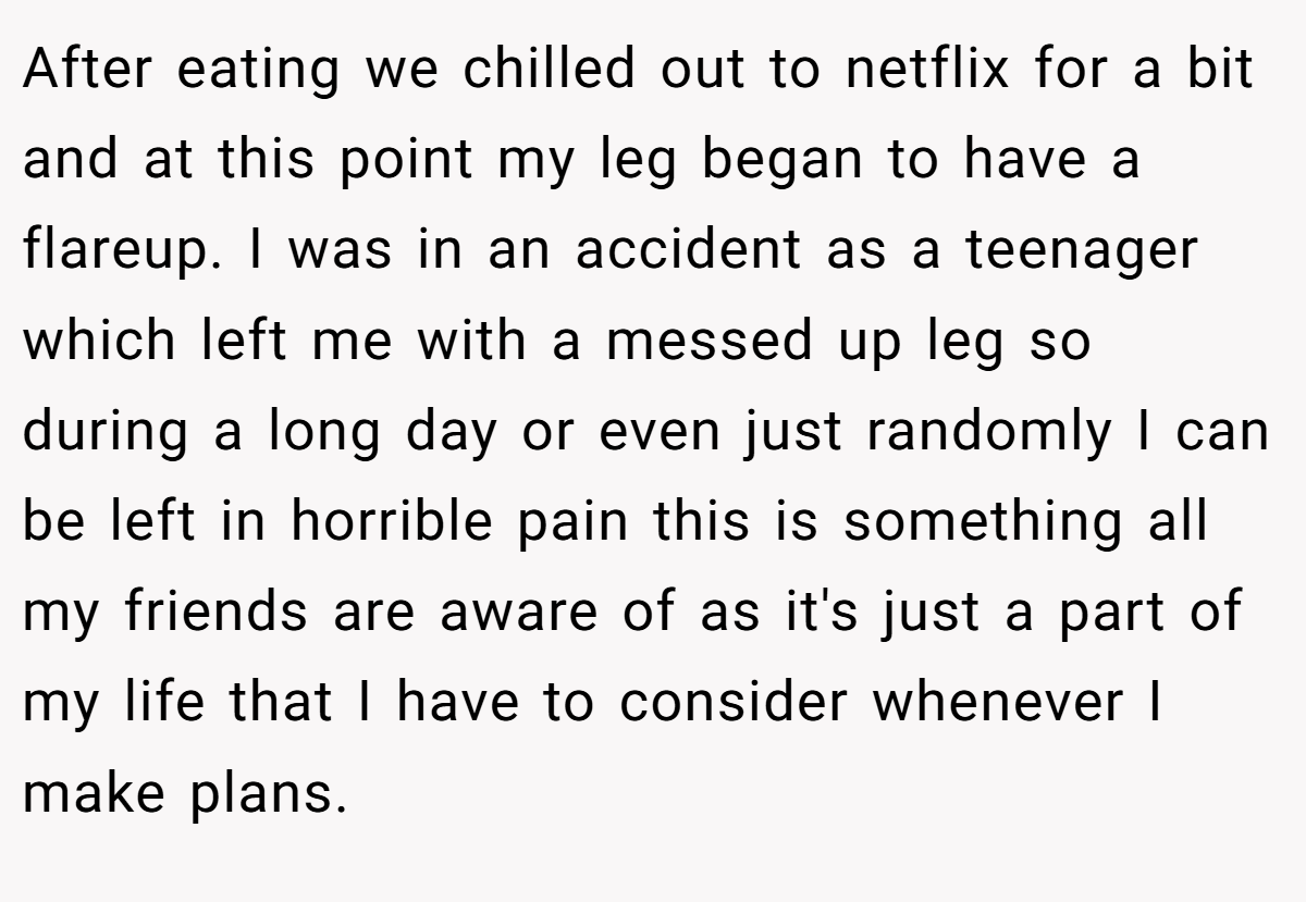 After eating we chilled out to netflix for a bit and at this point my leg began to have a flareup. I was in an accident as a teenager which left me with a messed up leg so during a long day or even just randomly I can be left in horrible pain this is something all my friends are aware of as it's just a part of my life that I have to consider whenever I make plans.