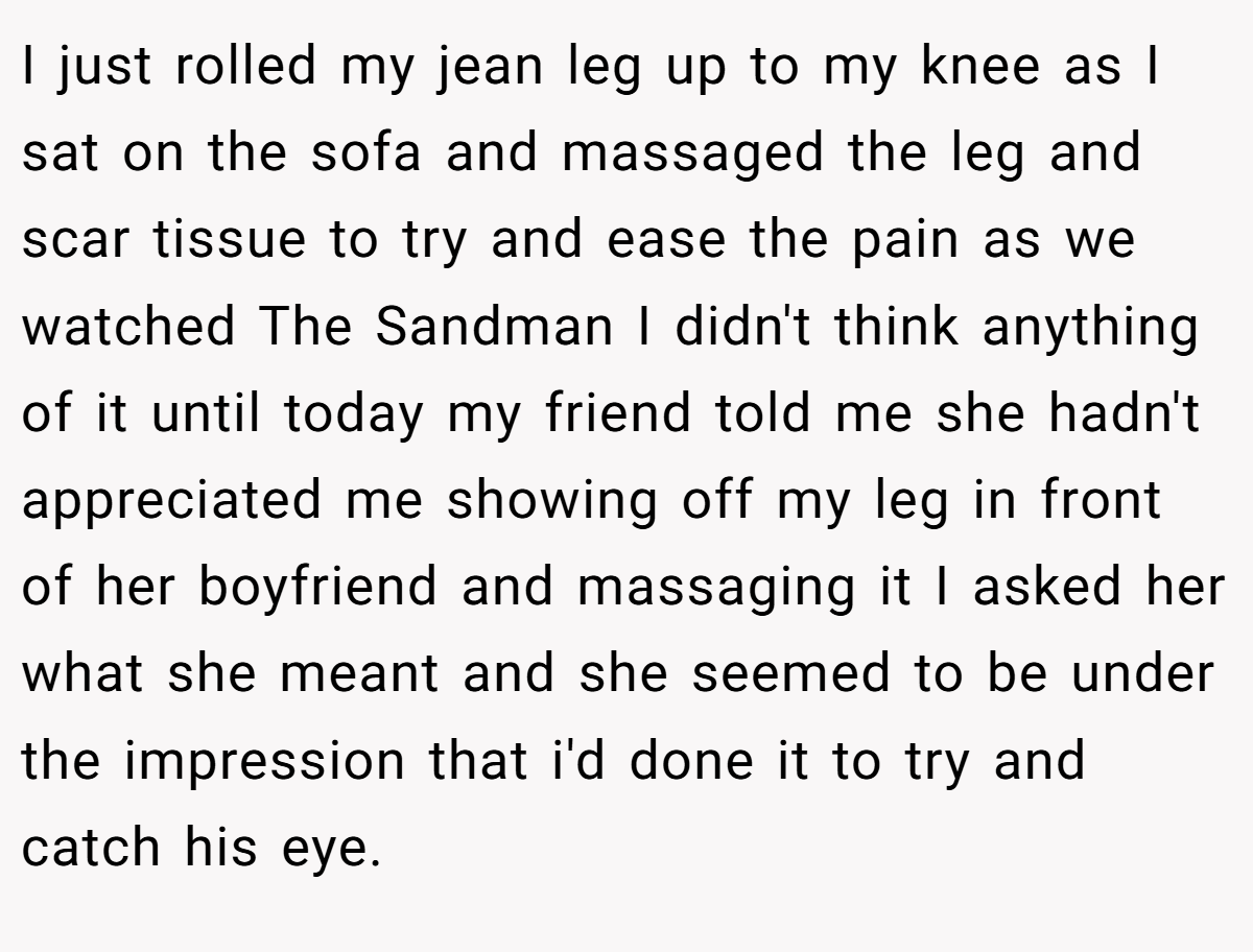 I just rolled my jean leg up to my knee as I sat on the sofa and massaged the leg and scar tissue to try and ease the pain as we watched The Sandman I didn't think anything of it until today my friend told me she hadn't appreciated me showing off my leg in front of her boyfriend and massaging it I asked her what she meant and she seemed to be under the impression that i'd done it to try and catch his eye.