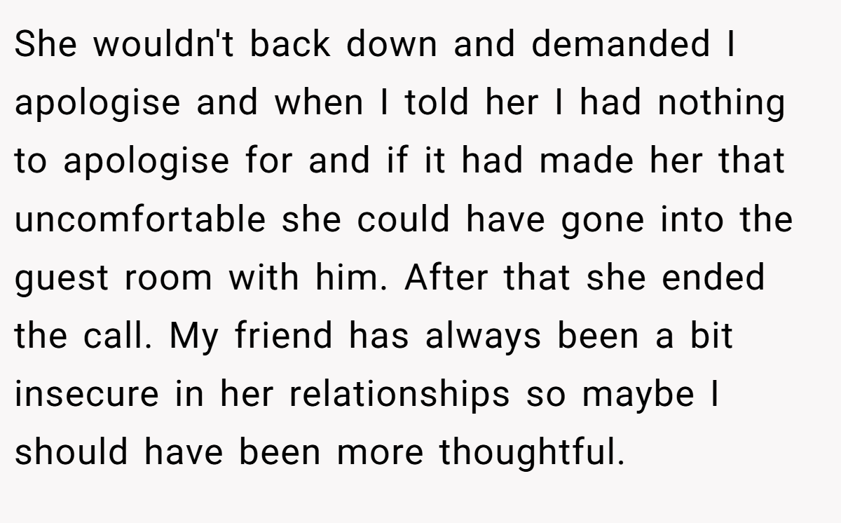 She wouldn't back down and demanded I apologise and when I told her I had nothing to apologise for and if it had made her that uncomfortable she could have gone into the guest room with him. After that she ended the call. My friend has always been a bit insecure in her relationships so maybe I should have been more thoughtful.