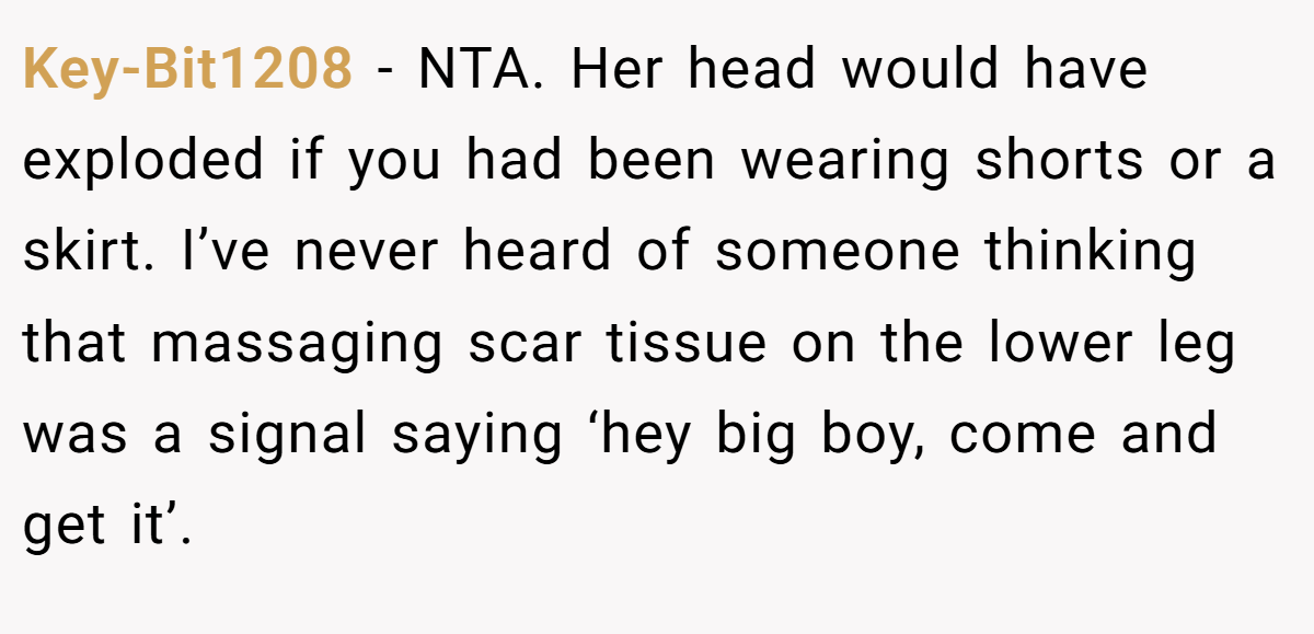 Key-Bit1208 − NTA. Her head would have exploded if you had been wearing shorts or a skirt. I’ve never heard of someone thinking that massaging scar tissue on the lower leg was a signal saying ‘hey big boy, come and get it’.