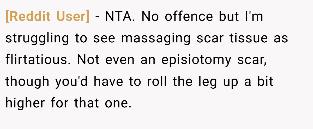 [Reddit User] − NTA. No offence but I'm struggling to see massaging scar tissue as flirtatious. Not even an episiotomy scar, though you'd have to roll the leg up a bit higher for that one.
