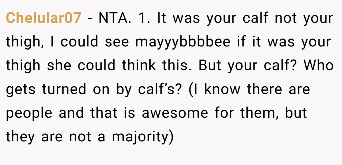 Chelular07 − NTA. 1. It was your calf not your thigh, I could see mayyybbbbee if it was your thigh she could think this. But your calf? Who gets turned on by calf’s? (I know there are people and that is awesome for them, but they are not a majority)