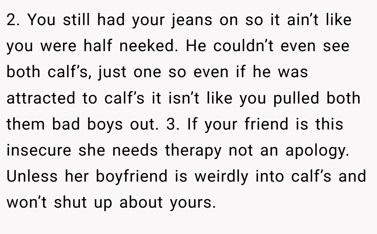 2. You still had your jeans on so it ain’t like you were half neeked. He couldn’t even see both calf’s, just one so even if he was attracted to calf’s it isn’t like you pulled both them bad boys out. 3. If your friend is this insecure she needs therapy not an apology. Unless her boyfriend is weirdly into calf’s and won’t shut up about yours.