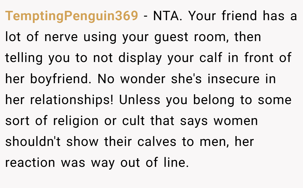 TemptingPenguin369 − NTA. Your friend has a lot of nerve using your guest room, then telling you to not display your calf in front of her boyfriend. No wonder she's insecure in her relationships! Unless you belong to some sort of religion or cult that says women shouldn't show their calves to men, her reaction was way out of line.