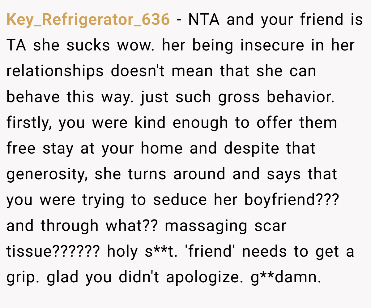 Key_Refrigerator_636 − NTA and your friend is TA she sucks wow. her being insecure in her relationships doesn't mean that she can behave this way. just such gross behavior. firstly, you were kind enough to offer them free stay at your home and despite that generosity, she turns around and says that you were trying to seduce her boyfriend??? and through what?? massaging scar tissue?????? holy s**t. 'friend' needs to get a grip. glad you didn't apologize. g**damn.