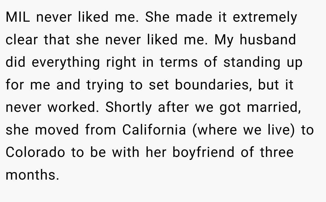 MIL never liked me. She made it extremely clear that she never liked me. My husband did everything right in terms of standing up for me and trying to set boundaries, but it never worked. Shortly after we got married, she moved from California (where we live) to Colorado to be with her boyfriend of three months.