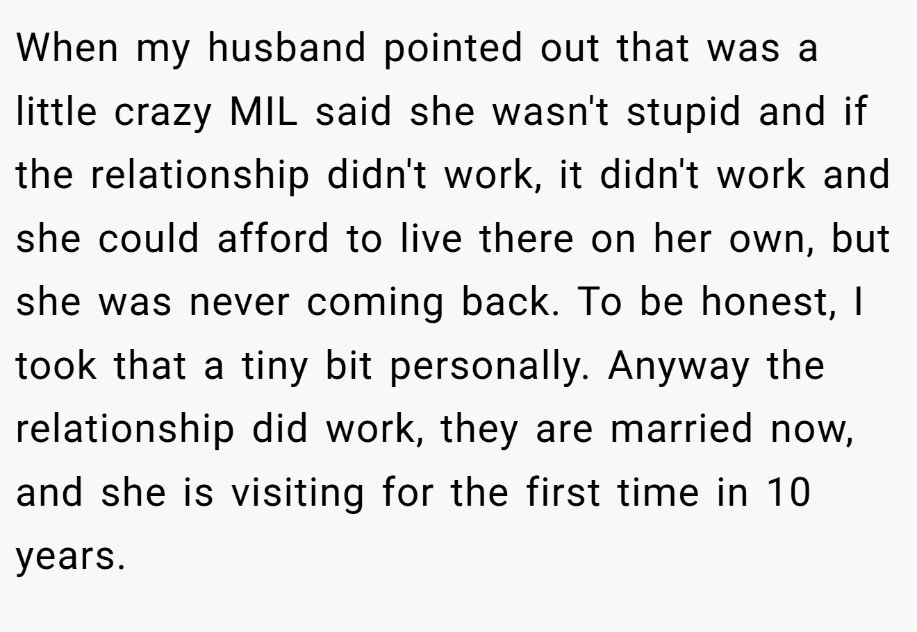 When my husband pointed out that was a little crazy MIL said she wasn't stupid and if the relationship didn't work, it didn't work and she could afford to live there on her own, but she was never coming back. To be honest, I took that a tiny bit personally. Anyway the relationship did work, they are married now, and she is visiting for the first time in 10 years.